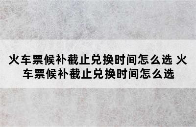 火车票候补截止兑换时间怎么选 火车票候补截止兑换时间怎么选